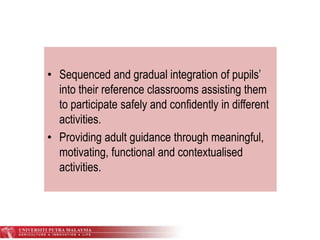 • Sequenced and gradual integration of pupils’
into their reference classrooms assisting them
to participate safely and confidently in different
activities.
• Providing adult guidance through meaningful,
motivating, functional and contextualised
activities.
 