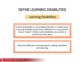 DEFINE LEARNING DISABILITIES
Learning Disabilities
A learning disability is a neurological disorder. in simple terms,
a learning disability results from a difference in a way person's
brain is “wired”. Children with disabilities are as smart or
smarter that their peers.
They have difficulty in learning speech, reading, calculation
and reasoning.
 