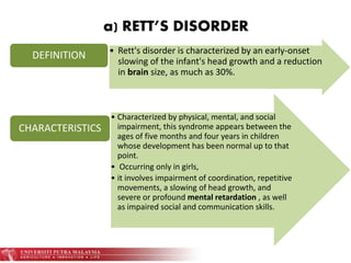 a) RETT’S DISORDER
• Rett's disorder is characterized by an early-onset
slowing of the infant's head growth and a reduction
in brain size, as much as 30%.
DEFINITION
• Characterized by physical, mental, and social
impairment, this syndrome appears between the
ages of five months and four years in children
whose development has been normal up to that
point.
• Occurring only in girls,
• it involves impairment of coordination, repetitive
movements, a slowing of head growth, and
severe or profound mental retardation , as well
as impaired social and communication skills.
CHARACTERISTICS
 