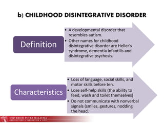 b) CHILDHOOD DISINTEGRATIVE DISORDER
• A developmental disorder that
resembles autism.
• Other names for childhood
disintegrative disorder are Heller’s
syndrome, dementia infantilis and
disintegrative psychosis.
Definition
• Loss of language, social skills, and
motor skills before ten.
• Lose self-help skills (the ability to
feed, wash and toilet themselves)
• Do not communicate with nonverbal
signals (smiles, gestures, nodding
the head.
Characteristics
 