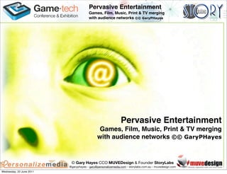 Pervasive Entertainment
                                       Games, Film, Music, Print & TV merging
                                       with audience networks ©© GaryPHayes




                                                              Pervasive Entertainment
                                              Games, Film, Music, Print & TV merging
                                             with audience networks ©© GaryPHayes


                           © Gary Hayes CCO MUVEDesign & Founder StoryLabs
                          @garyphayes - gary@personalizemedia.com - storylabs.com.au - muvedesign.com
Wednesday, 22 June 2011
 