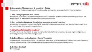 1. Knowledge Management & Learning – Today
An overview of the current approach of how knowledge and learning is managed within the organizations

2. The Emerging Needs and Trends
An overview of what the current and next generation of knowledge workers and end users and organizations are
expecting out of a knowledge management and learning solution

3. Our vision for Pervasive Knowledge Management and Learning
An overview of our vision and concept of what pervasive knowledge management and learning is and how it fits in
the current state of things within organizations

4. Why SharePoint as the Solution?
A quick overview of SharePoint, its features and functions that allow organizations to easily implement pervasive
knowledge management and learning solutions

5. Cultural Issues and Adoption – Some Thoughts              .
Some thoughts on how organizations can overcome the cultural issues and adoption roadblocks in their roadmap of
moving from traditional to pervasive knowledge management and learning implementations

6. Getting Started!
The next steps
 