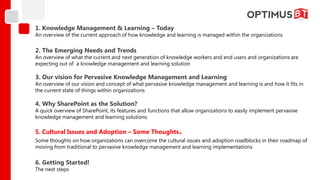 1. Knowledge Management & Learning – Today
An overview of the current approach of how knowledge and learning is managed within the organizations

2. The Emerging Needs and Trends
An overview of what the current and next generation of knowledge workers and end users and organizations are
expecting out of a knowledge management and learning solution

3. Our vision for Pervasive Knowledge Management and Learning
An overview of our vision and concept of what pervasive knowledge management and learning is and how it fits in
the current state of things within organizations

4. Why SharePoint as the Solution?
A quick overview of SharePoint, its features and functions that allow organizations to easily implement pervasive
knowledge management and learning solutions

5. Cultural Issues and Adoption – Some Thoughts              .
Some thoughts on how organizations can overcome the cultural issues and adoption roadblocks in their roadmap of
moving from traditional to pervasive knowledge management and learning implementations

6. Getting Started!
The next steps
 