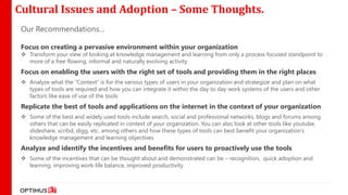 Cultural Issues and Adoption – Some Thoughts.
 Our Recommendations…

 Focus on creating a pervasive environment within your organization
  Transform your view of looking at knowledge management and learning from only a process focused standpoint to
   more of a free flowing, informal and naturally evolving activity
 Focus on enabling the users with the right set of tools and providing them in the right places
  Analyze what the “Context” is for the various types of users in your organization and strategize and plan on what
   types of tools are required and how you can integrate it within the day to day work systems of the users and other
   factors like ease of use of the tools
 Replicate the best of tools and applications on the internet in the context of your organization
  Some of the best and widely used tools include search, social and professional networks, blogs and forums among
   others that can be easily replicated in context of your organization. You can also look at other tools like youtube,
   slideshare, scribd, digg, etc. among others and how these types of tools can best benefit your organization’s
   knowledge management and learning objectives
 Analyze and identify the incentives and benefits for users to proactively use the tools
  Some of the incentives that can be thought about and demonstrated can be – recognition, quick adoption and
   learning, improving work-life balance, improved productivity
 