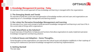1. Knowledge Management & Learning – Today
An overview of the current approach of how knowledge and learning is managed within the organizations

2. The Emerging Needs and Trends
An overview of what the current and next generation of knowledge workers and end users and organizations are
expecting out of a knowledge management and learning solution

3. Our vision for Pervasive Knowledge Management and Learning
An overview of our vision and concept of what pervasive knowledge management and learning is and how it fits in
the current state of things within organizations

4. Why SharePoint as the Solution?
A quick overview of SharePoint, its features and functions that allow organizations to easily implement pervasive
knowledge management and learning solutions

5. Cultural Issues and Adoption – Some Thoughts              .
Some thoughts on how organizations can overcome the cultural issues and adoption roadblocks in their roadmap of
moving from traditional to pervasive knowledge management and learning implementations

6. Getting Started!
The next steps
 