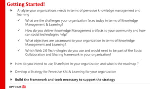 Getting Started!
     Analyze your organizations needs in terms of pervasive knowledge management and
      learning
          What are the challenges your organization faces today in terms of Knowledge
           Management & Learning?
          How do you deliver Knowledge Management artifacts to your community and how
           can social technologies help?
          What objectives are paramount to your organization in terms of Knowledge
           Management and Learning?
          Which Web 2.0 Technologies do you use and would need to be part of the Social
           Collaboration and Sharing framework in your organization?

  How do you intend to use SharePoint in your organization and what is the roadmap ?

  Develop a Strategy for Pervasive KM & Learning for your organization

  Build the framework and tools necessary to support the strategy
 