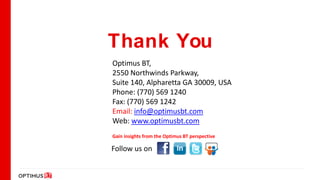 Thank You
Optimus BT,
2550 Northwinds Parkway,
Suite 140, Alpharetta GA 30009, USA
Phone: (770) 569 1240
Fax: (770) 569 1242
Email: info@optimusbt.com
Web: www.optimusbt.com
Gain insights from the Optimus BT perspective

Follow us on
 