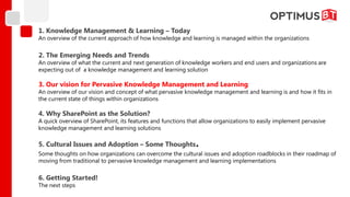 1. Knowledge Management & Learning – Today
An overview of the current approach of how knowledge and learning is managed within the organizations

2. The Emerging Needs and Trends
An overview of what the current and next generation of knowledge workers and end users and organizations are
expecting out of a knowledge management and learning solution

3. Our vision for Pervasive Knowledge Management and Learning
An overview of our vision and concept of what pervasive knowledge management and learning is and how it fits in
the current state of things within organizations

4. Why SharePoint as the Solution?
A quick overview of SharePoint, its features and functions that allow organizations to easily implement pervasive
knowledge management and learning solutions

5. Cultural Issues and Adoption – Some Thoughts              .
Some thoughts on how organizations can overcome the cultural issues and adoption roadblocks in their roadmap of
moving from traditional to pervasive knowledge management and learning implementations

6. Getting Started!
The next steps
 