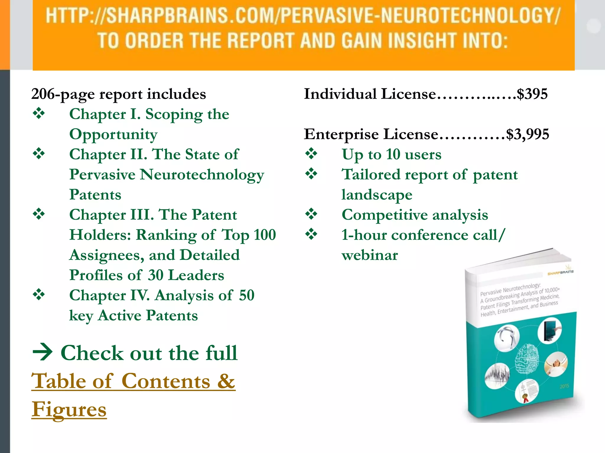 206-page report includes
Chapter I. Scoping the Opportunity
Chapter II. The State of Pervasive
Neurotechnology Patents
Chapter III. The Patent Holders:
Ranking of Top 100 Assignees, and
Detailed Profiles of 30 Leaders
Chapter IV. Analysis of 50 key Active
Patents
Check out the full Table of
Contents & Figures