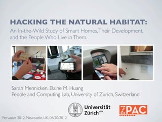 HACKING THE NATURAL HABITAT:
    An In-the-Wild Study of Smart Homes, Their Development,
    and the People Who Live in Them.




     Sarah Mennicken, Elaine M. Huang
     People and Computing Lab, University of Zurich, Switzerland



Pervasive 2012, Newcastle, UK, 06/20/2012
 