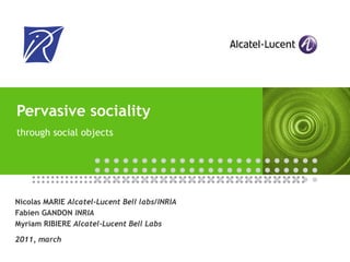 Pervasive sociality  through social objects Nicolas MARIE  Alcatel-Lucent Bell labs/INRIA Fabien GANDON  INRIA Myriam RIBIERE  Alcatel-Lucent Bell Labs 2011, march 