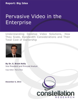 © 2012 Constellation Research, Inc. All rights reserved. 1
Report: Big Idea
Understanding Desktop Video Solutions, How
They Scale, Bandwidth Considerations and Their
Total Cost of Ownership
Pervasive Video in the
Enterprise
By Dr. E. Brent Kelly
Vice President and Principal Analyst
Copy Editor: Maria Shao
December 5, 2012
 