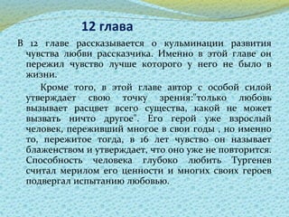 12 глава
В 12 главе рассказывается о кульминации развития
чувства любви рассказчика. Именно в этой главе он
пережил чувство лучше которого у него не было в
жизни.
Кроме того, в этой главе автор с особой силой
утверждает свою точку зрения:"только любовь
вызывает расцвет всего существа, какой не может
вызвать ничто другое". Его герой уже взрослый
человек, переживший многое в свои годы , но именно
то, пережитое тогда, в 16 лет чувство он называет
блаженством и утверждает, что оно уже не повторится.
Способность человека глубоко любить Тургенев
считал мерилом его ценности и многих своих героев
подвергал испытанию любовью.
 