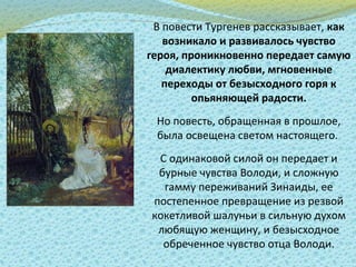 В повести Тургенев рассказывает, как
возникало и развивалось чувство
героя, проникновенно передает самую
диалектику любви, мгновенные
переходы от безысходного горя к
опьяняющей радости.
Но повесть, обращенная в прошлое,
была освещена светом настоящего.
С одинаковой силой он передает и
бурные чувства Володи, и сложную
гамму переживаний Зинаиды, ее
постепенное превращение из резвой
кокетливой шалуньи в сильную духом
любящую женщину, и безысходное
обреченное чувство отца Володи.
 