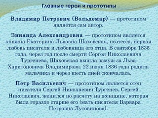 Главные герои и прототипы
Владимир Петрович (Вольдемар) — прототипом
является сам автор.
Зинаида Александровна — прототипом является
княжна Екатерина Львовна Шаховская, поэтесса, первая
любовь писателя и любовница его отца. В сентябре 1835
года, через год после смерти Сергея Николаевича
Тургенева, Шаховская вышла замуж за Льва
Харитоновича Владимирова. 22 июня 1836 года родила
мальчика и через шесть дней скончалась.
Петр Васильевич — прототипом является отец
писателя Сергей Николаевич Тургенев. Сергей
Николаевич, женился по расчету на женщине, которая
была гораздо старше его (мать писателя Варвара
Петровна Лутовинова).
 