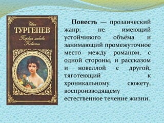Повесть — прозаический
жанр, не имеющий
устойчивого объёма и
занимающий промежуточное
место между романом, с
одной стороны, и рассказом
и новеллой с другой,
тяготеющий к
хроникальному сюжету,
воспроизводящему
естественное течение жизни.
 