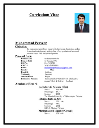 Curriculum Vitae
Muhammad Perveez
Objective:
To purpose my excellence career with hard work, Dedication and so
determination to interact with the best of my professional approach
towards career Path and job assignment.
Personal Data:
Father Name Muhammad Sharif
Date of Birth 12 January,1993
Cell No. 03447432729
CNIC # 36203-5691635-9
Email: muhammadperveezlod@gmail.com
Gender Male
Domicile Lodhran
Nationality Pakistani
Martial Status Single
Permanent Address Basti Jahan Sar Wahi Dawod Khan & P/O
gogran Tehsil & District Lodhran
Academic Record
Bachelors in Science (BSc)
Marks: 435/800
Percentage: 54.37
Session: 2014
The Islamia University of Bahawalpur, Pakistan
Intermediate in Arts
Marks 535/1100
Percentage 48.63
Session: 2012
B.I.S.E. Multan, Pakistan
Matriculation (Science Group)
Marks: 679/1050
 