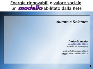 Energie rinnovabili e valore sociale:
un modello abilitato dalla Rete


                       Autore e Relatore




                                Dario Bonaldo
                                www.DarioBonaldo.it
                               Altavilla Vicentina (VI)

                           mail: info@dariobonaldo.it
                          skype: www.dariobonaldo.it




                                                          1
 