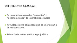 DEFINICIONES CLASICAS
 Se caracterizan como las “anomalias” o
“degeneraciones” de los instintos sexuales
 Actividades de la sexualidad que no se orientan a
la reproducccion.
 Primacía del orden médico legal jurídico
 
