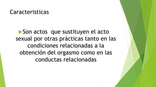 Caracteristicas
Son actos que sustituyen el acto
sexual por otras prácticas tanto en las
condiciones relacionadas a la
obtención del orgasmo como en las
conductas relacionadas
 