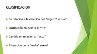 CLASIFICACION
 En relación a la elección del “objeto” sexual”
 Sustitución en cuanto al “fin”
 Cambio en relación al “acto”
 Alteracion de la “meta” sexual
 