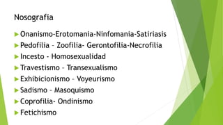 Nosografia
 Onanismo-Erotomania-Ninfomania-Satiriasis
 Pedofilia – Zoofilia- Gerontofilia-Necrofilia
 Incesto - Homosexualidad
 Travestismo – Transexualismo
 Exhibicionismo – Voyeurismo
 Sadismo – Masoquismo
 Coprofilia- Ondinismo
 Fetichismo
 