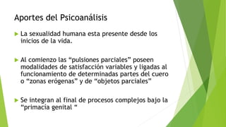 Aportes del Psicoanálisis
 La sexualidad humana esta presente desde los
inicios de la vida.
 Al comienzo las “pulsiones parciales” poseen
modalidades de satisfacción variables y ligadas al
funcionamiento de determinadas partes del cuero
o “zonas erógenas” y de “objetos parciales”
 Se integran al final de procesos complejos bajo la
“primacía genital “
 