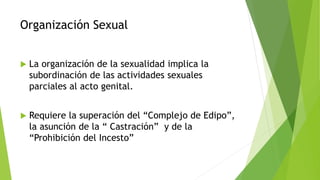 Organización Sexual
 La organización de la sexualidad implica la
subordinación de las actividades sexuales
parciales al acto genital.
 Requiere la superación del “Complejo de Edipo”,
la asunción de la “ Castración” y de la
“Prohibición del Incesto”
 
