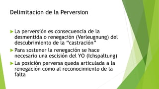 Delimitacion de la Perversion
 La perversión es consecuencia de la
desmentida o renegación (Verleugnung) del
descubrimiento de la “castración”
 Para sostener la renegación se hace
necesario una escisión del YO (Ichspaltung)
 La posición perversa queda articulada a la
renegación como al reconocimiento de la
falta
 