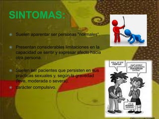 SINTOMAS:
 Suelen aparentar ser personas "normales“.
 Presentan considerables limitaciones en la
capacidad de sentir y expresar afecto hacia
otra persona.
 Suelen ser pacientes que persisten en sus
prácticas sexuales y, según la gravedad
(leve, moderada o severa).
 carácter compulsivo.
 