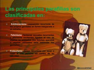 Las principales parafilias son
clasificadas en:
 Exhibicionismo: exposición recurrente de
los propios genitales en forma inesperada a
un extraño.
 Fetichismo: fantasías sexuales recurrentes
y altamente excitantes ligados al uso de
objetos no animados (los fetiches aparatos
u objetos utilizados para estimular los
genitales)
 Froteurismo: Deseo recurrente por tocar o
rozar a una persona en contra de su
voluntad;
 