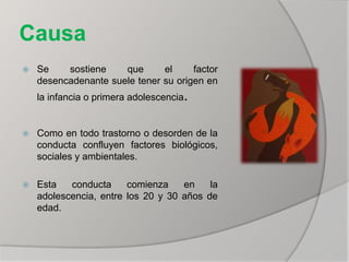 Causa
 Se sostiene que el factor
desencadenante suele tener su origen en
la infancia o primera adolescencia.
 Como en todo trastorno o desorden de la
conducta confluyen factores biológicos,
sociales y ambientales.
 Esta conducta comienza en la
adolescencia, entre los 20 y 30 años de
edad.
 