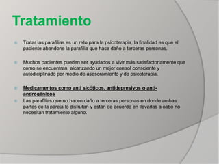 Tratamiento
 Tratar las parafilias es un reto para la psicoterapia, la finalidad es que el
paciente abandone la parafilia que hace daño a terceras personas.
 Muchos pacientes pueden ser ayudados a vivir más satisfactoriamente que
como se encuentran, alcanzando un mejor control consciente y
autodiciplinado por medio de asesoramiento y de psicoterapia.
 Medicamentos como anti sicóticos, antidepresivos o anti-
androgénicos
 Las parafilias que no hacen daño a terceras personas en donde ambas
partes de la pareja lo disfrutan y están de acuerdo en llevarlas a cabo no
necesitan tratamiento alguno.
 