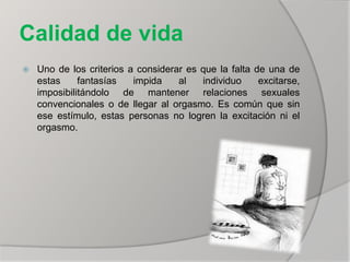 Calidad de vida
 Uno de los criterios a considerar es que la falta de una de
estas fantasías impida al individuo excitarse,
imposibilitándolo de mantener relaciones sexuales
convencionales o de llegar al orgasmo. Es común que sin
ese estímulo, estas personas no logren la excitación ni el
orgasmo.
 
