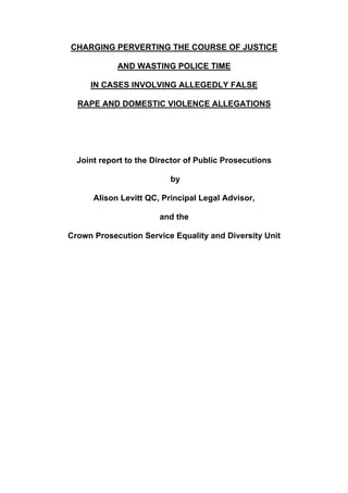 CHARGING PERVERTING THE COURSE OF JUSTICE
AND WASTING POLICE TIME
IN CASES INVOLVING ALLEGEDLY FALSE
RAPE AND DOMESTIC VIOLENCE ALLEGATIONS

Joint report to the Director of Public Prosecutions
by
Alison Levitt QC, Principal Legal Advisor,
and the
Crown Prosecution Service Equality and Diversity Unit

 