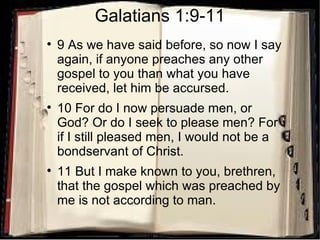 Galatians 1:9-11 9 As we have said before, so now I say again, if anyone preaches any other gospel to you than what you have received, let him be accursed.  10 For do I now persuade men, or God? Or do I seek to please men? For if I still pleased men, I would not be a bondservant of Christ.  11 But I make known to you, brethren, that the gospel which was preached by me is not according to man.  