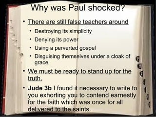 Why was Paul shocked? There are still false teachers around Destroying its simplicity Denying its power Using a perverted gospel Disguising themselves under a cloak of grace We must be ready to stand up for the truth. Jude 3b  I found it necessary to write to you exhorting you to contend earnestly for the faith which was once for all delivered to the saints. 