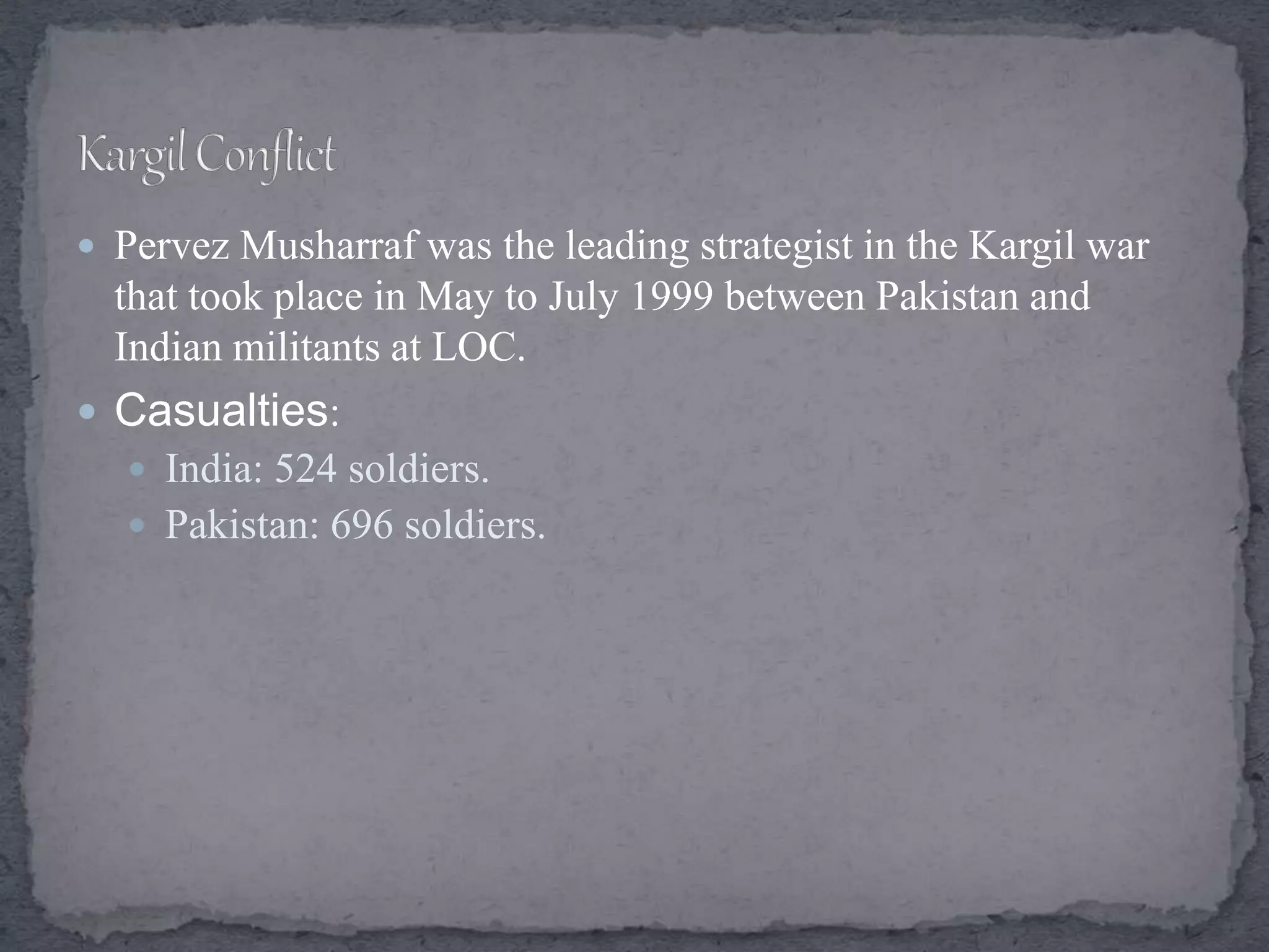  Pervez Musharraf was the leading strategist in the Kargil war
that took place in May to July 1999 between Pakistan and
Indian militants at LOC.
 Casualties:
 India: 524 soldiers.
 Pakistan: 696 soldiers.
 