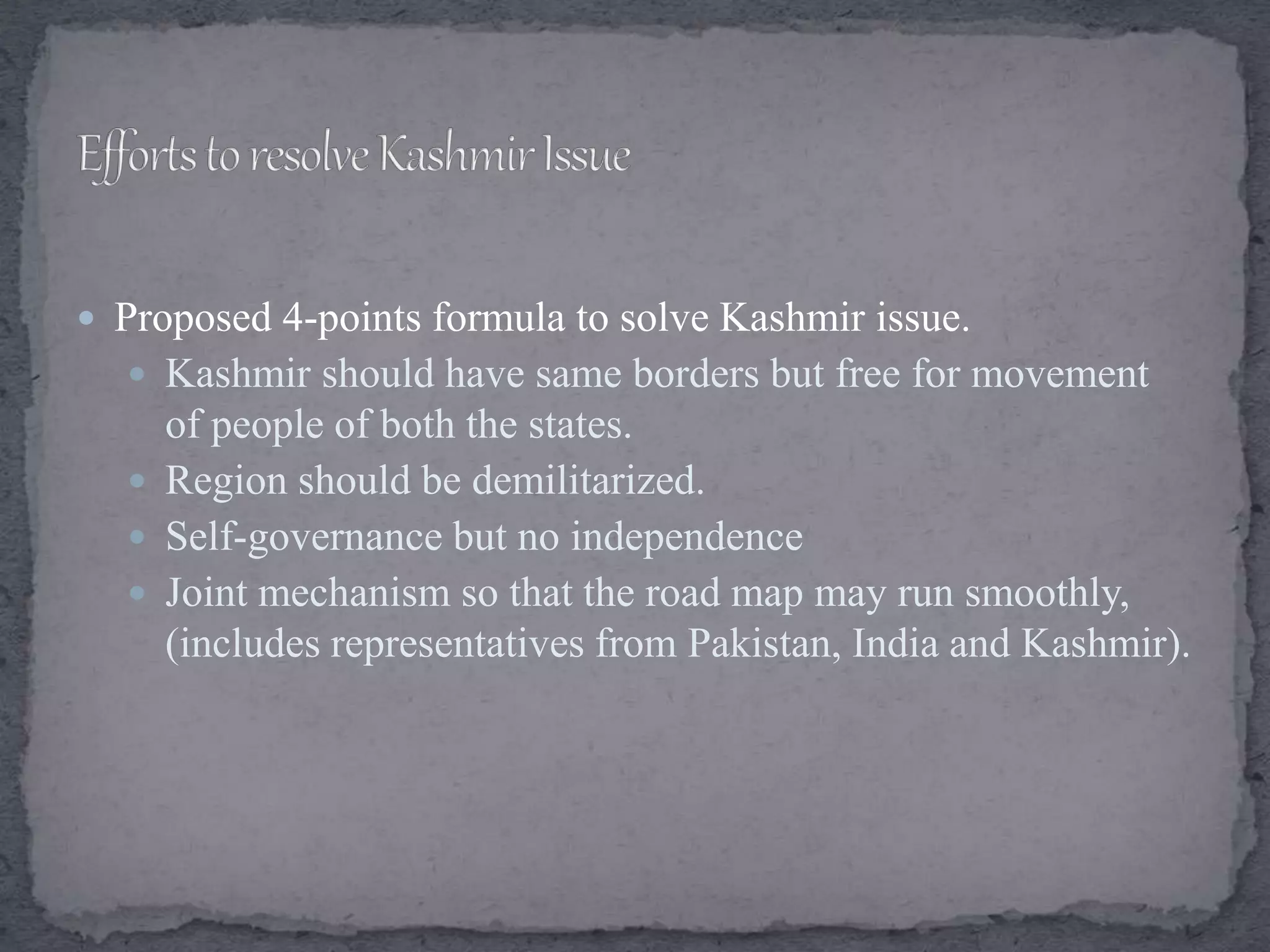  Proposed 4-points formula to solve Kashmir issue.
 Kashmir should have same borders but free for movement
of people of both the states.
 Region should be demilitarized.
 Self-governance but no independence
 Joint mechanism so that the road map may run smoothly,
(includes representatives from Pakistan, India and Kashmir).
 