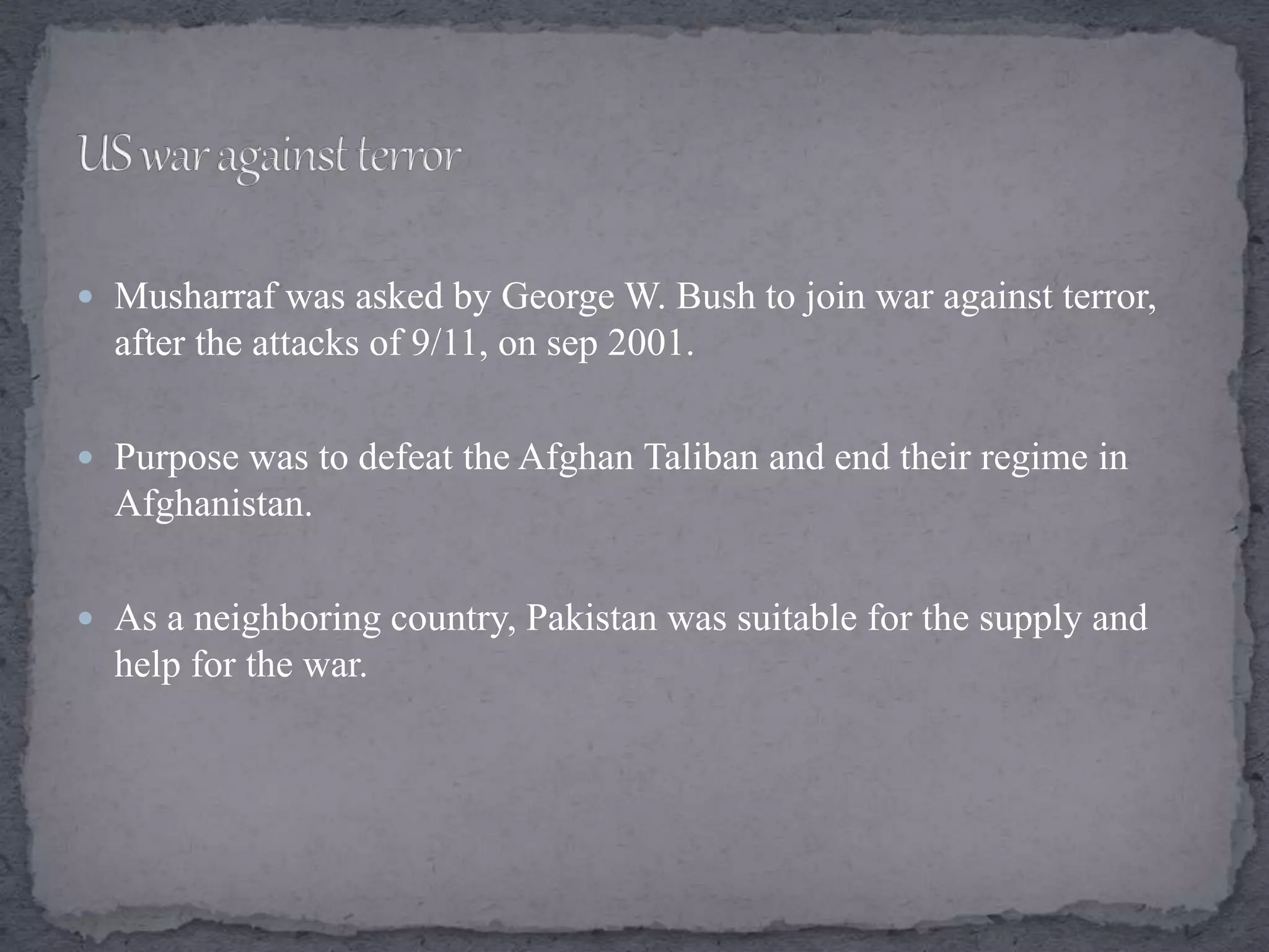  Musharraf was asked by George W. Bush to join war against terror,
after the attacks of 9/11, on sep 2001.
 Purpose was to defeat the Afghan Taliban and end their regime in
Afghanistan.
 As a neighboring country, Pakistan was suitable for the supply and
help for the war.
 
