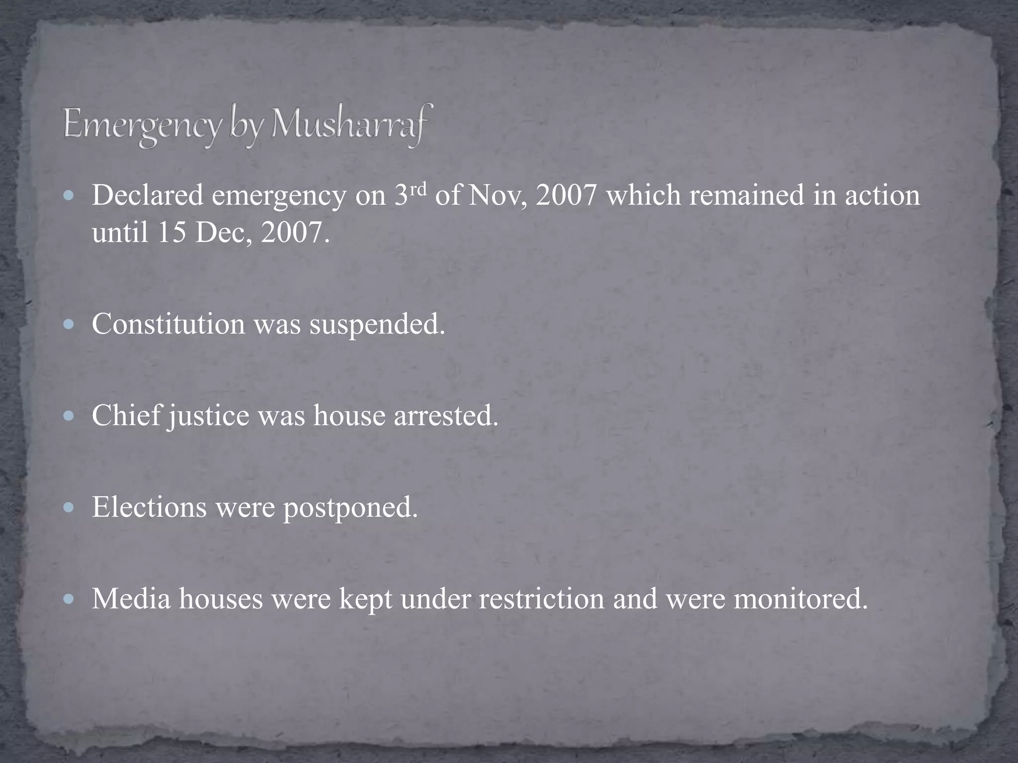  Declared emergency on 3rd of Nov, 2007 which remained in action
until 15 Dec, 2007.
 Constitution was suspended.
 Chief justice was house arrested.
 Elections were postponed.
 Media houses were kept under restriction and were monitored.
 