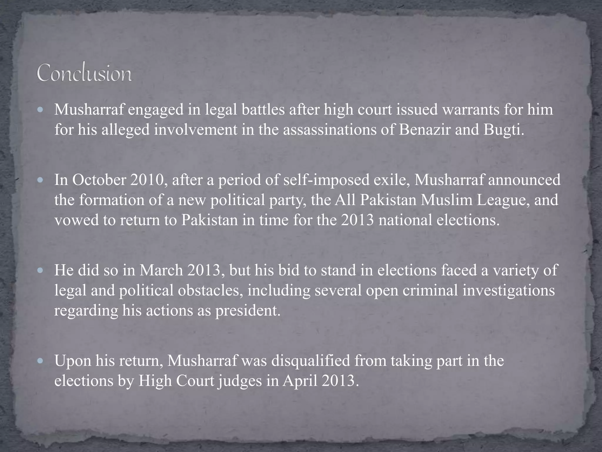  Musharraf engaged in legal battles after high court issued warrants for him
for his alleged involvement in the assassinations of Benazir and Bugti.
 In October 2010, after a period of self-imposed exile, Musharraf announced
the formation of a new political party, the All Pakistan Muslim League, and
vowed to return to Pakistan in time for the 2013 national elections.
 He did so in March 2013, but his bid to stand in elections faced a variety of
legal and political obstacles, including several open criminal investigations
regarding his actions as president.
 Upon his return, Musharraf was disqualified from taking part in the
elections by High Court judges in April 2013.
 