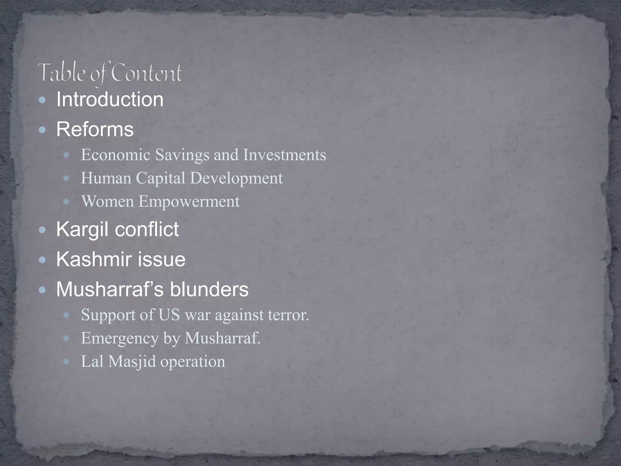  Introduction
 Reforms
 Economic Savings and Investments
 Human Capital Development
 Women Empowerment
 Kargil conflict
 Kashmir issue
 Musharraf’s blunders
 Support of US war against terror.
 Emergency by Musharraf.
 Lal Masjid operation
 