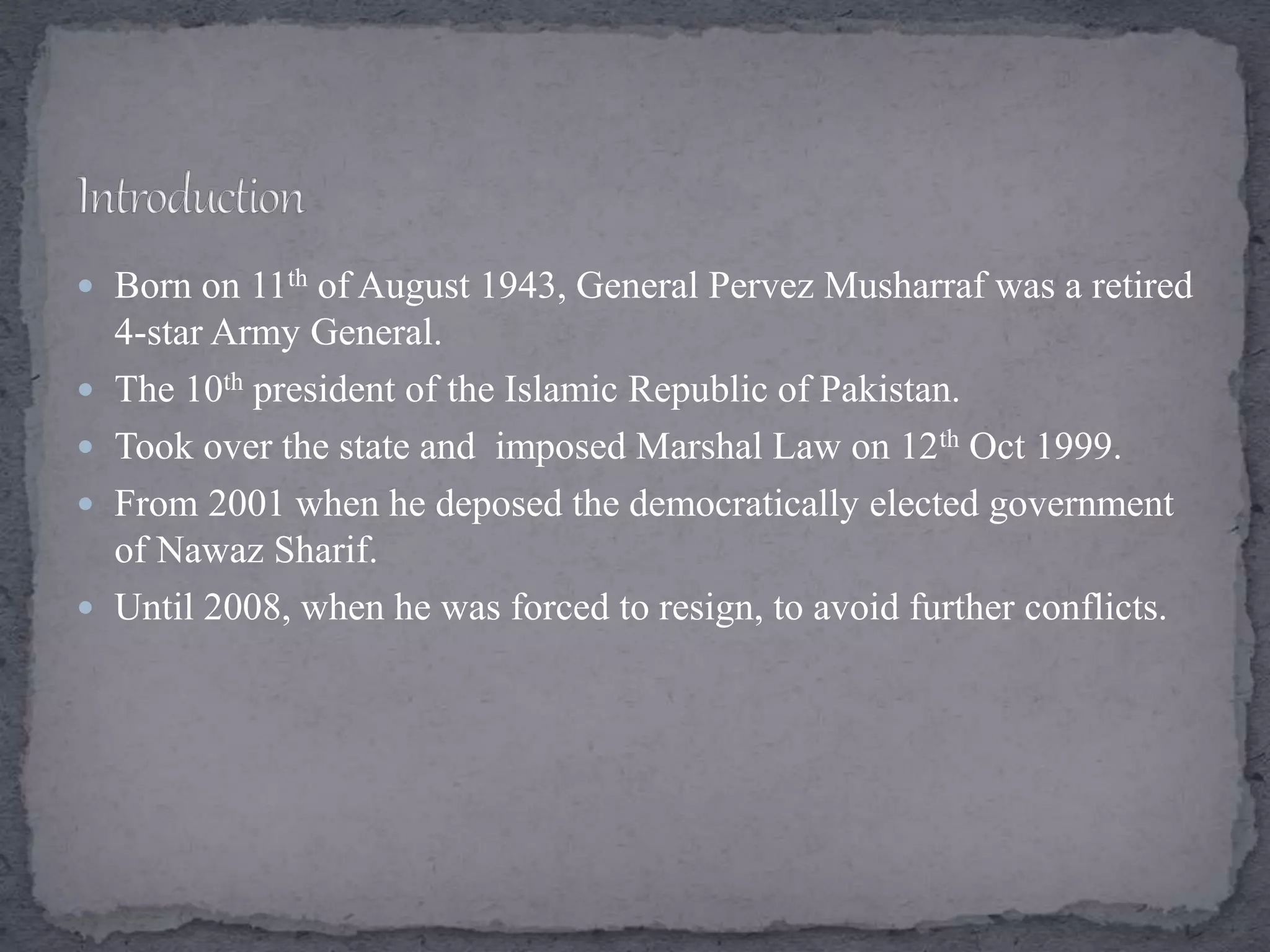  Born on 11th of August 1943, General Pervez Musharraf was a retired
4-star Army General.
 The 10th president of the Islamic Republic of Pakistan.
 Took over the state and imposed Marshal Law on 12th Oct 1999.
 From 2001 when he deposed the democratically elected government
of Nawaz Sharif.
 Until 2008, when he was forced to resign, to avoid further conflicts.
 