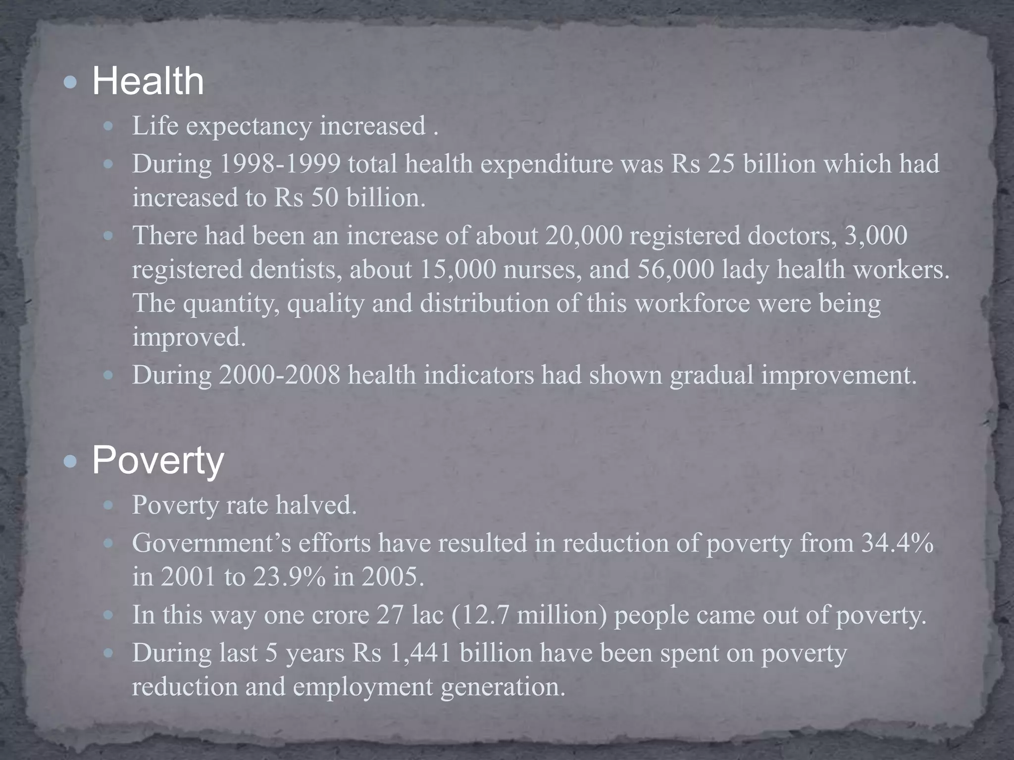  Health
 Life expectancy increased .
 During 1998-1999 total health expenditure was Rs 25 billion which had
increased to Rs 50 billion.
 There had been an increase of about 20,000 registered doctors, 3,000
registered dentists, about 15,000 nurses, and 56,000 lady health workers.
The quantity, quality and distribution of this workforce were being
improved.
 During 2000-2008 health indicators had shown gradual improvement.
 Poverty
 Poverty rate halved.
 Government’s efforts have resulted in reduction of poverty from 34.4%
in 2001 to 23.9% in 2005.
 In this way one crore 27 lac (12.7 million) people came out of poverty.
 During last 5 years Rs 1,441 billion have been spent on poverty
reduction and employment generation.
 