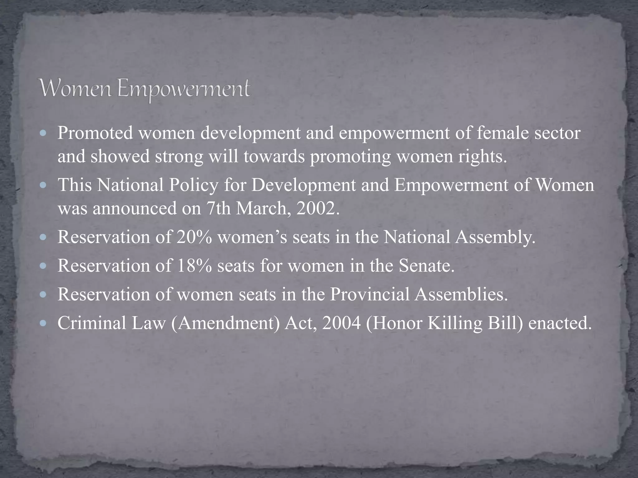  Promoted women development and empowerment of female sector
and showed strong will towards promoting women rights.
 This National Policy for Development and Empowerment of Women
was announced on 7th March, 2002.
 Reservation of 20% women’s seats in the National Assembly.
 Reservation of 18% seats for women in the Senate.
 Reservation of women seats in the Provincial Assemblies.
 Criminal Law (Amendment) Act, 2004 (Honor Killing Bill) enacted.
 