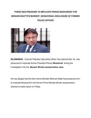 'THERE WAS PRESSURE TO IMPLICATE PERVEZ MUSHARRAF FOR
BENAZIR BHUTTO'S MURDER', SENSATIONAL DISCLOSURE OF FORMER
POLICE OFFICER
ISLAMABAD: A former Pakistan high police officer has claimed that he was
pressured to implicate former President Pervez Musharraf during the
investigation into the Benazir Bhutto assassination case.
He has alleged that the then Home Minister Rehman Malik had pressured him
to implicate Musharraf in the former Prime Minister Bhutto assassination,
claimed a media report on Friday.
 