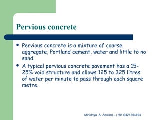 Pervious concrete
 Pervious concrete is a mixture of coarse
aggregate, Portland cement, water and little to no
sand.
 A typical pervious concrete pavement has a 15-
25% void structure and allows 125 to 325 litres
of water per minute to pass through each square
metre.
Abhidnya A. Adwant – (+91)9421594494
 