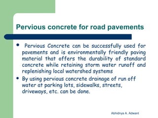Pervious concrete for road pavements
 Pervious Concrete can be successfully used for
pavements and is environmentally friendly paving
material that offers the durability of standard
concrete while retaining storm water runoff and
replenishing local watershed systems
 By using pervious concrete drainage of run off
water at parking lots, sidewalks, streets,
driveways, etc. can be done.
Abhidnya A. Adwant
 
