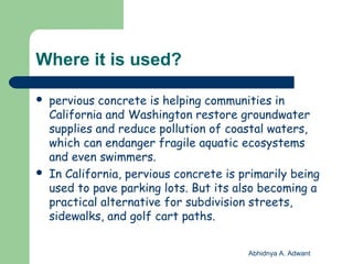Where it is used?
 pervious concrete is helping communities in
California and Washington restore groundwater
supplies and reduce pollution of coastal waters,
which can endanger fragile aquatic ecosystems
and even swimmers.
 In California, pervious concrete is primarily being
used to pave parking lots. But its also becoming a
practical alternative for subdivision streets,
sidewalks, and golf cart paths.
Abhidnya A. Adwant
 
